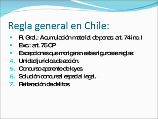 Regla general en Chile: R. Gral.: Acumulación material de penas: art. 74 inc. I Exc.: art. 75 CP Excepciones que morigeran estas rigurosas reglas: Unidad jurídica de acción.  Concurso aparente de leyes. Solución concursal especial legal. Reiteración de delitos. 
