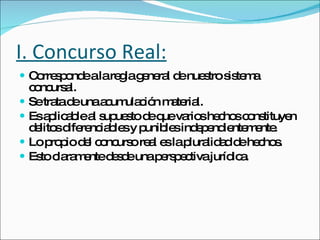 I. Concurso Real: Corresponde a la regla general de nuestro sistema concursal. Se trata de una acumulación material.  Es aplicable al supuesto de que varios hechos constituyen delitos diferenciables y punibles independientemente.  Lo propio del concurso real es la pluralidad de hechos.  Esto claramente desde una perspectiva jurídica. 