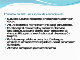 Concurso medial: una especie de concurso real.   Supuesto: que un delito sea medio necesario para la comisión de otro.  Art. 75: le otorga el mismo tratamiento que al concurso ideal.  Se debe estar al caso concreto y analizar la “conexión ideológica” que, según el plan del autor, exista entre los diversos delitos, y no al mero hecho casual de su sucesión temporal.  Perfectamente puede haber una aplicación de reglas concursales: concurso medial seguido de uno real por un tercer delito ajeno.  Atiende al concepto de: pluralidad de hechos.  