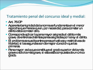 Tratamiento penal del concurso ideal y medial:   Art. 75 CP Aparente benignidad de la norma se fundamenta en el menor reproche que merece quien, por necesidad, para cometer un delito debe cometer otro. Corresponde aplicar la pena mayor asignada al delito más grave, de entre las distintas penas asignadas por la ley al delito.  El problema se suscita entre penas privativas y restrictivas de libertad, si las segundas son de mayor duración que las primeras.  Pena mayor: es la que constituye el grado superior de la más grave o sólo la más grave, si esta está compuesta de un único grado.  