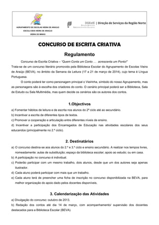 AGRUPAMENTO DE ESCOLAS VIEIRA DE ARAÚJO
ESCOLA EB/S VIEIRA DE ARAÚJO
VIEIRA DO MINHO
CONCURSO DE ESCRITA CRIATIVA
Regulamento
Concurso de Escrita Criativa – “Quem Conta um Conto … acrescenta um Ponto!”
Trata-se de um concurso literário promovido pela Biblioteca Escolar do Agrupamento de Escolas Vieira
de Araújo (BEVA), no âmbito da Semana da Leitura (17 a 21 de março de 2014), cujo tema é Língua
Portuguesa.
O conto poderá ter como personagem principal o Vieirinha, símbolo do nosso Agrupamento, mas
as personagens são à escolha dos criadores do conto. O cenário principal poderá ser a Biblioteca, Sala
de Estudo ou Sala Multimédia, mas quem decide os cenários são os autores dos contos.
1.Objectivos
a) Fomentar hábitos de leitura e de escrita nos alunos do 2º ciclo até ao secundário.
b) Incentivar a escrita de diferentes tipos de textos.
c) Promover a cooperação e articulação entre diferentes níveis de ensino.
d) Incentivar a participação dos Encarregados de Educação nas atividades escolares dos seus
educandos (principalmente no 2.º ciclo).
2. Destinatários
a) O concurso destina‐se aos alunos do 2.º e 3.º ciclo e ensino secundário. A realizar nos tempos livres,
nomeadamente: aulas de substituição; espaço da biblioteca escolar; apoio ao estudo; ou em casa.
b) A participação no concurso é individual.
c) Poderão participar com um mesmo trabalho, dois alunos, desde que um dos autores seja apenas
ilustrador.
d) Cada aluno poderá participar com mais que um trabalho.
e) Cada aluno terá de preencher uma ficha de inscrição no concurso disponibilizada na BEVA, para
melhor organização do apoio dado pelos docentes disponíveis.
3. Calendarização das Atividades
a) Divulgação do concurso: outubro de 2013.
b) Redação dos contos até dia 14 de março, com acompanhamento/ supervisão dos docentes
destacados para a Biblioteca Escolar (BEVA).
 