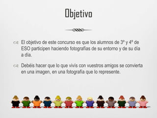 ObjetivoEl objetivo de este concurso es que los alumnos de 3º y 4º de ESO participen haciendo fotografías de su entorno y de su día a día. Debéis hacer que lo que vivís con vuestros amigos se convierta en una imagen, en una fotografía que lo represente. 