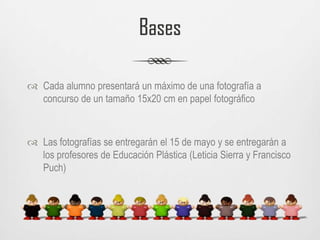 BasesCada alumno presentará un máximo de una fotografía a concurso de un tamaño 15x20 cm en papel fotográficoLas fotografías se entregarán el 15 de mayo y se entregarán a los profesores de Educación Plástica (Leticia Sierra y Francisco Puch)