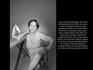 Juana, limpiadora de hogar, nació el 30 de Noviembre del año 1945. Su marido sufrió un accidente laboral y quedo gravemente herido con una minusvalía del sesenta y nueve por ciento, al que lleva cuidando desde el año 1982. Una mujer alegre, bromista y felizmente madre de tres hijos. Con sus dos nuevas piernas, como dice ella, refleja la valentía y la fuerza con las que cada día millones de mujeres se levantan orgullosas mirando al futuro, con un guiño positivo sin miedos y dando ejemplo de sacrificio. 