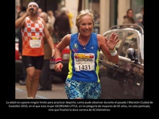 La edad no supone ningún limite para practicar deporte, como pude observar durante el pasado I Maratón Ciudad de Castellón 2010, en el que esta mujer GEORGINA LITTLE, en la categoría de mayores de 65 años, no solo participó, sino que finalizó la dura carrera de 42 kilómetros. 