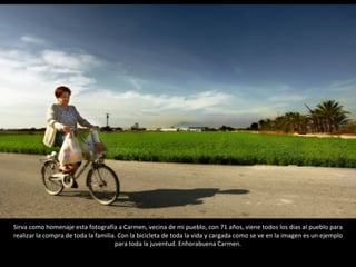 Sirva como homenaje esta fotografía a Carmen, vecina de mi pueblo, con 71 años, viene todos los dias al pueblo para realizar la compra de toda la familia. Con la bicicleta de toda la vida y cargada como se ve en la imagen es un ejemplo para toda la juventud. Enhorabuena Carmen. 