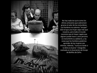 No hay nada tan puro como los oficios artesanos que sobreviven gracias al valor de las costumbres. Los hombres no solemos "encajar" bien el que una mujer sepa más que nosotros, pero todo el mundo reconoce que el mayor regalo que alguien puede hacer a otra persona es transmitirle su sabiduría, y las cosas que los hombres podemos aprender de las mujeres son infinitas. Además, "nunca es tarde si la dicha es buena". Fotografía realizada en la Asociación de Encaje de Bolillos de Zafra. 