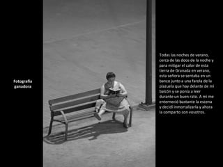 Todas las noches de verano, cerca de las doce de la noche y para mitigar el calor de esta tierra de Granada en verano, esta señora se sentaba en un banco junto a una farola de la plazuela que hay delante de mi balcón y se ponía a leer durante un buen rato. A mi me enterneció bastante la escena y decidí inmortalizarla y ahora la comparto con vosotros. Fotografía ganadora 