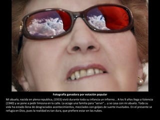 Mi abuela, nacida en plena republica, (1933) vivió durante toda su infancia un infierno... A los 9 años llega a Valencia (1940) y se pone a pedir limosna en la calle. La acoge una familia para "servir"... y se casa con mi abuelo. Toda su vida ha estado llena de desgraciados acontecimientos, mezclados con golpes de suerte inusitados. En el presente se refugia en Dios, pues la realidad es tan dura, que prefiere estar en las nubes. Fotografía ganadora por votación popular 