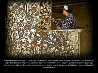 A Marian se la conoce como "La Pinturitas" de Arguedas, municipio en el que realiza su arte en una casa abandonada al pie de la carretera. Algunos la tachan de loca, pero realmente "son los locos los que abren el camino que luego recorrerán los sabios..." Una mujer apasionante que te explica su arte disfrutando de todos los pensamientos que le han llevado a él. 