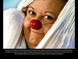 Altruismo es dejarte el descanso para que los demás rían, aportar tu ser entero para que los demás aprendan, quedarte sin vacaciones y no dejar de viajar para que los demás reflexionen y crezcan con sentido del humor. Generosidad y altruismo es poseer toda la calidad humana posible y entregarla. 