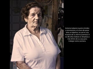 Antonia todavía muestra timidez y nerviosismo a la hora de posar ante un objetivo, lo cual es una muestra de su eterna juventud. A sus 86 años todavía se desplaza a más 50 km de su casa para trabajar como cocinera. 