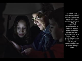 Es mi Madre. Tiene 71 años. Después de toda una vida cuidando de sus tres hijos, ahora disfruta de sus nietos (mis 2 hijos). Enseñando y aprendiendo con las nuevas tecnologías, impensables en sus tiempos de colegio. Fue la pequeña de la familia y pudo ir al colegio. Los chicos de la fotografía son mis hijos, luego la autorización para salir en la foto, se da por hecho. 