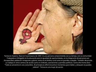 Teresa es maestra. Nace en la primavera de 1947. Es una persona comprometida con su tiempo, con su comunidad. Trabajadora infatigable en la educación para la igualdad de oportunidades, en la integración de personas con discapacidad, población inmigrante y gitana, tanto en el ámbito rural como en grandes ciudades. También desarrolla su trabajo en otros centros de acción como el sindicato, asociaciones y partidos políticos. Como ella misma dice: "Todo se convierte en una costumbre. Al principio es difícil encontrar momentos para hablar, y después no puedes callarte". Teresa es una mujer de acción 