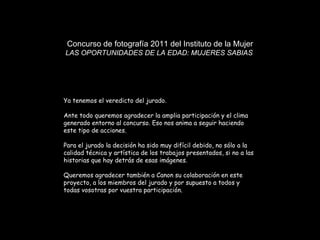 Concurso de fotografía 2011 del Instituto de la Mujer LAS OPORTUNIDADES DE LA EDAD: MUJERES SABIAS  Ya tenemos el veredicto del jurado.  Ante todo queremos agradecer la amplia participación y el clima generado entorno al concurso. Eso nos anima a seguir haciendo este tipo de acciones.  Para el jurado la decisión ha sido muy difícil debido, no sólo a la calidad técnica y artística de los trabajos presentados, si no a las historias que hay detrás de esas imágenes.  Queremos agradecer también a Canon su colaboración en este proyecto, a los miembros del jurado y por supuesto a todos y todas vosotras por vuestra participación.  