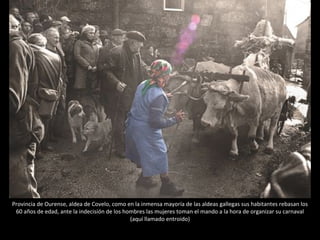 Provincia de Ourense, aldea de Covelo, como en la inmensa mayoría de las aldeas gallegas sus habitantes rebasan los 60 años de edad, ante la indecisión de los hombres las mujeres toman el mando a la hora de organizar su carnaval (aquí llamado entroido) 