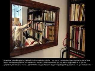 Mi abuela, en su biblioteca, cogiendo un libro de la estantería... Sus vastos conocimientos en diversas materias y de la vida misma se convierten en una ventana hacia la sabiduría siempre que nos habla del pasado, de lo que ha aprendido, de lo que ha vivido... abriéndonos los ojos hacia un mayor respeto por lo que somos y lo que hemos sido. 