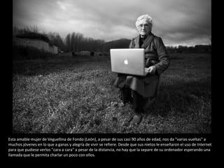 Esta amable mujer de Veguellina de Fondo (León), a pesar de sus casi 90 años de edad, nos da "varias vueltas" a muchos jóvenes en lo que a ganas y alegría de vivir se refiere. Desde que sus nietos le enseñaron el uso de Internet para que pudiese verlos "cara a cara" a pesar de la distancia, no hay que la separe de su ordenador esperando una llamada que le permita charlar un poco con ellos. 