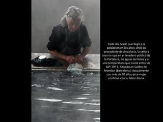 Cada día desde que llegó a la población en los años 1950-60 procedente de Andalucía, la señora lava la ropa en el lavadero público de la Portalera, de aguas termales y a una temperatura que oscila entre los 60º-70º C. Situado en Caldes de Montbui (Barcelona). Actualmente con más de 70 años esta mujer continua con su labor diaria. 