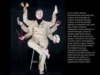 Con mi madre, siempre bromeamos que una puede estar en paro, pero no parada. las mujeres, en general, tenemos siempre un nivel de actividad elevado a lo largo de la vida, como hijas, madres y mujeres trabajadoras. tras la jubilación, es exactamente igual, ya que las abuelas cuidan de los nietos y nietas, además de las casas y las parejas, si las tienen. en el caso de mi madre, ella es artista plástica, madre, abuela y esposa. inspirada por la idea de las diosas hindúes, de múltiples brazos que representan sus múltiples atributos, he querido retratar a mi madre como tal, para que sirva de homenaje a las madres, las abuelas, las mujeres sabias y poderosas de nuestras vidas. 