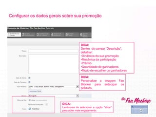 Configurar os dados gerais sobre sua promoção
DICA:
Personalize a imagem Fan
Blocker para antecipar os
prêmios.
DICA:
Dentro do campo “Descrição”,
detalhar:
•Dinâmica da sua promoção
•Mecânica da participação
•Prêmio
•Quantidade de ganhadores
•Modo de escolher os ganhadores
DICA:
Lembre-se de selecionar a opção “Votar”
para obter mais engajamento.
 
