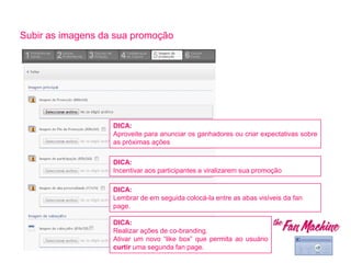 Subir as imagens da sua promoção
TIP:
Incluye un call to action
DICA:
Realizar ações de co-branding.
Ativar um novo “like box” que permita ao usuário
curtir uma segunda fan page.
DICA:
Incentivar aos participantes a viralizarem sua promoção
DICA:
Aproveite para anunciar os ganhadores ou criar expectativas sobre
as próximas ações
DICA:
Lembrar de em seguida colocá-la entre as abas visíveis da fan
page.
 