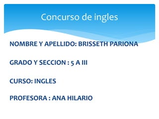 NOMBRE Y APELLIDO: BRISSETH PARIONA
GRADO Y SECCION : 5 A III
CURSO: INGLES
PROFESORA : ANA HILARIO
Concurso de ingles