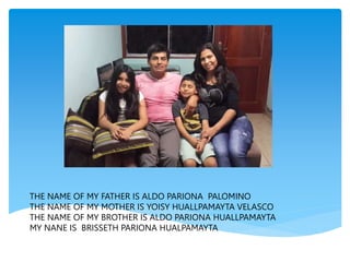 THE NAME OF MY FATHER IS ALDO PARIONA PALOMINO
THE NAME OF MY MOTHER IS YOISY HUALLPAMAYTA VELASCO
THE NAME OF MY BROTHER IS ALDO PARIONA HUALLPAMAYTA
MY NANE IS BRISSETH PARIONA HUALPAMAYTA