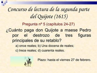 Concurso de lectura de la segunda parte
del Quijote (1615)
Pregunta nº 5 (capítulos 24-27)
¿Cuánto paga don Quijote a maese Pedro
por el destrozo de tres figuras
principales de su retablo?
a) once reales; b) Una docena de reales;
c) trece reales; d) cuarenta reales.
Plazo: hasta el viernes 27 de febrero.
 