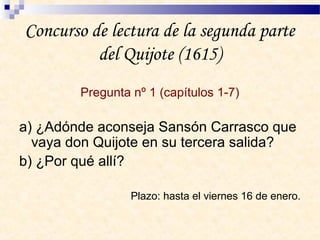 Concurso de lectura de la segunda parte
del Quijote (1615)
Pregunta nº 1 (capítulos 1-7)
a) ¿Adónde aconseja Sansón Carrasco que
vaya don Quijote en su tercera salida?
b) ¿Por qué allí?
Plazo: hasta el viernes 16 de enero.
 
