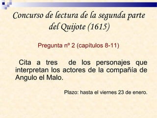 Concurso de lectura de la segunda parte
del Quijote (1615)
Pregunta nº 2 (capítulos 8-11)
Cita a tres de los personajes que
interpretan los actores de la compañía de
Angulo el Malo.
Plazo: hasta el viernes 23 de enero.
 