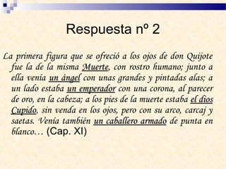 Respuesta nº 2
La primera figura que se ofreció a los ojos de don Quijote
fue la de la misma MuerteMuerte,, con rostro humano; junto a
ella venía un ángelun ángel con unas grandes y pintadas alas; a
un lado estaba un emperadorun emperador con una corona, al parecer
de oro, en la cabeza; a los pies de la muerte estaba el diosel dios
CupidoCupido, sin venda en los ojos, pero con su arco, carcaj y
saetas. Venía también un caballero armadoun caballero armado de punta en
blanco… (Cap. XI)
 