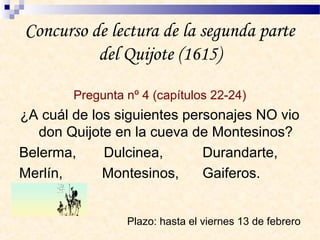 Concurso de lectura de la segunda parte
del Quijote (1615)
Pregunta nº 4 (capítulos 22-24)
¿A cuál de los siguientes personajes NO vio
don Quijote en la cueva de Montesinos?
Belerma, Dulcinea, Durandarte,
Merlín, Montesinos, Gaiferos.
Plazo: hasta el viernes 13 de febrero
 