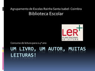 Agrupamento de Escolas Rainha Santa Isabel- Coimbra
                Biblioteca Escolar




Concurso de leitura para o 4º ano

UM LIVRO, UM AUTOR, MUITAS
LEITURAS!
 