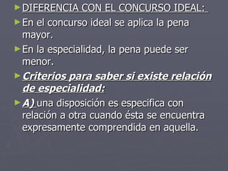 DIFERENCIA CON EL CONCURSO IDEAL:  En el concurso ideal se aplica la pena mayor. En la especialidad, la pena puede ser menor. Criterios para saber si existe relación de especialidad: A)  una disposición es especifica con relación a otra cuando ésta se encuentra expresamente comprendida en aquella. 