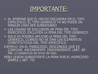 IMPORTANTE: AL AFIRMAR QUE EL HECHO ENCUADRA EN EL TIPO ESPECIFICO; EL TIPO GENERICO YA NO PUEDE EN NINGUN CASO SER SUBSIDIARIO. LAS CAUSAS DE EXCLUSION DE PENA DEL TIPO ESPECIFICO, EXCLUYEN LA PENA DEL TIPO GENERICO. SOLO ES POSIBLE APLICAR LA PENA DEL TIPO GENERICO, CUANDO NO SE DAN LOS ELEMENTOS CONSTITUTIVOS DEL TIPO ESPECIFICO. EJEMPLO: EN EL PARRICIDIO, DESCONOCE QUE ES CONYUGE, ASCENDIENTE, DESCENDIENTE. (ART. 80 INC.1)-existencia de error de tipo. PERO QUEDA SUBSISTENTE LA PENA POR EL HOMICIDIO SIMPLE ( ART. 79) 
