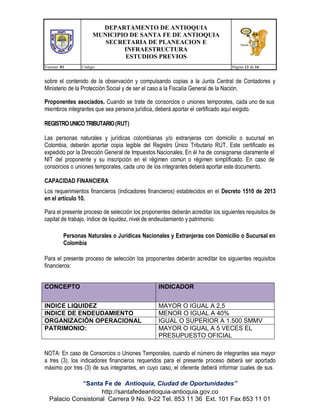 DEPARTAMENTO DE ANTIOQUIA
MUNICIPIO DE SANTA FE DE ANTIOQUIA
SECRETARIA DE PLANEACION E
INFRAESTRUCTURA
ESTUDIOS PREVIOS
Version: 01

Código:

Página 12 de 16

sobre el contenido de la observación y compulsando copias a la Junta Central de Contadores y
Ministerio de la Protección Social y de ser el caso a la Fiscalía General de la Nación.
Proponentes asociados. Cuando se trate de consorcios o uniones temporales, cada uno de sus
miembros integrantes que sea persona jurídica, deberá aportar el certificado aquí exigido.
REGISTRO UNICO TRIBUTARIO (RUT)
Las personas naturales y jurídicas colombianas y/o extranjeras con domicilio o sucursal en
Colombia, deberán aportar copia legible del Registro Único Tributario RUT. Este certificado es
expedido por la Dirección General de Impuestos Nacionales. En él ha de consignarse claramente el
NIT del proponente y su inscripción en el régimen común o régimen simplificado. En caso de
consorcios o uniones temporales, cada uno de los integrantes deberá aportar este documento.
CAPACIDAD FINANCIERA
Los requerimientos financieros (indicadores financieros) establecidos en el Decreto 1510 de 2013
en el artículo 10.
Para el presente proceso de selección los proponentes deberán acreditar los siguientes requisitos de
capital de trabajo, índice de liquidez, nivel de endeudamiento y patrimonio.
Personas Naturales o Jurídicas Nacionales y Extranjeras con Domicilio o Sucursal en
Colombia
Para el presente proceso de selección los proponentes deberán acreditar los siguientes requisitos
financieros:
CONCEPTO

INDICADOR

INDICE LIQUIDEZ
INDICE DE ENDEUDAMIENTO
ORGANIZACIÓN OPERACIONAL
PATRIMONIO:

MAYOR O IGUAL A 2,5
MENOR O IGUAL A 40%
IGUAL O SUPERIOR A 1.500 SMMV
MAYOR O IGUAL A 5 VECES EL
PRESUPUESTO OFICIAL

NOTA: En caso de Consorcios o Uniones Temporales, cuando el número de integrantes sea mayor
a tres (3), los indicadores financieros requeridos para el presente proceso deberá ser aportado
máximo por tres (3) de sus integrantes, en cuyo caso, el oferente deberá informar cuales de sus
“Santa Fe de Antioquia, Ciudad de Oportunidades”
http://santafedeantioquia-antioquia.gov.co
Palacio Consistorial Carrera 9 No. 9-22 Tel. 853 11 36 Ext. 101 Fax 853 11 01

 