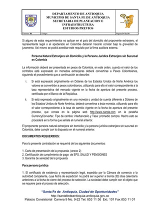 DEPARTAMENTO DE ANTIOQUIA
MUNICIPIO DE SANTA FE DE ANTIOQUIA
SECRETARIA DE PLANEACION E
INFRAESTRUCTURA
ESTUDIOS PREVIOS
Version: 01

Código:

Página 14 de 16

Si alguno de estos requerimientos no aplican en el país del domicilio del proponente extranjero, el
representante legal o el apoderado en Colombia deberán hacerlo constar bajo la gravedad de
juramento. Así mismo se podrá acreditar este requisito por la firma auditora externa.
Persona Natural Extranjera sin Domicilio y la Persona Jurídica Extranjera sin Sucursal
en Colombia
La información deberá ser presentada en pesos de Colombia, en este orden, cuando el valor de los
contratos esté expresado en monedas extranjeras deberá convertirse a Pesos Colombianos,
siguiendo el procedimiento que a continuación se describe:
i.

Si está expresado originalmente en Dólares de los Estados Unidos de Norte América los
valores se convertirán a pesos colombianos, utilizando para ello el valor correspondiente a la
tasa representativa del mercado vigente en la fecha de apertura del presente proceso,
certificada por el Banco de la República.

ii.

Si está expresado originalmente en una moneda o unidad de cuenta diferente a Dólares de
los Estados Unidos de Norte América, deberá convertirse a ésta moneda, utilizando para ello
el valor correspondiente a la tasa de cambio vigente en la fecha de apertura del presente
proceso, que consta en la página web http://www.oanda.com en la pestaña
CurrencyConverter. Tipo de cambio: interbancario y Tasa: promedio compra. Hecho esto se
procederá en la forma que señala el numeral anterior.

El proponente persona natural extranjera sin domicilio y la persona jurídica extranjera sin sucursal en
Colombia, debe cumplir con lo dispuesto en el numeral anterior.
DOCUMENTOS REQUERIDOS:
Para la presente contratación se requerirá de los siguientes documentos:
1. Carta de presentación de la propuesta. (anexo 2)
2. Certificación de cumplimiento de pago de EPS, SALUD Y PENSIONES
3. Garantía de seriedad de la propuesta
Para persona jurídica
1. El certificado de existencia y representación legal, expedido por la Cámara de comercio o la
autoridad competente, cuya fecha de expedición no podrá ser superior a treinta (30) días calendario
anteriores a la fecha de cierre del proceso de selección. La sociedad debe cumplir con el objeto que
se requiere para el proceso de selección.
“Santa Fe de Antioquia, Ciudad de Oportunidades”
http://santafedeantioquia-antioquia.gov.co
Palacio Consistorial Carrera 9 No. 9-22 Tel. 853 11 36 Ext. 101 Fax 853 11 01

 