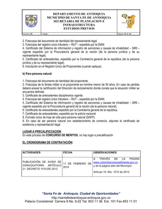 DEPARTAMENTO DE ANTIOQUIA
MUNICIPIO DE SANTA FE DE ANTIOQUIA
SECRETARIA DE PLANEACION E
INFRAESTRUCTURA
ESTUDIOS PREVIOS
Version: 01

Código:

Página 15 de 16

2. Fotocopia del documento de identidad del representante legal.
3. Fotocopia del registro único tributario – RUT – expedido por la DIAN
4. Certificado del Sistema de información y registro de sanciones y causas de inhabilidad – SIRI –
vigente expedido por la Procuraduría general de la nación (de la persona jurídica y de su
representante legal).
5. Certificado de antecedentes, expedido por la Contraloría general de la república (de la persona
jurídica y de su representante legal).
6. Inscripción en el Registro Único de Proponentes (cuando aplique).
b) Para persona natural
1. Fotocopia del documento de identidad del proponente.
2. Fotocopia de la libreta militar si el proponente es hombre menor de 50 años. En caso de pérdida
deberá anexar la certificación del Dirección de reclutamiento donde conste que la situación militar se
encuentra definida.
3. Certificado de antecedentes disciplinarios vigente.
4. Fotocopia del registro único tributario – RUT – expedido por la DIAN.
5. Certificado del Sistema de información y registro de sanciones y causas de inhabilidad – SIRI –
vigente expedido por la Procuraduría general de la nación (de la persona natural).
6. Certificado de antecedentes expedido por la Contraloría general de la república.
7. Certificado de antecedentes, expedido por la policía nacional
8. Formato único de hoja de vida para persona natural (DAFP).
9. En caso de ser persona natural con establecimiento de comercio, adjuntar el certificado de
existencia y representación legal
LUGAR A PRECALIFICCACION:
En este proceso de CONCURSO DE MERITOS, no hay lugar a precalificación
EL CRONOGRAMA DE CONTRATACIÓN:
ACTIVIDADES

FECHA

OBSERVACIONES

A
TRAVÉS
DE
LA
PAGINA
PUBLICACIÓN DE AVISO DE
www.colombiacompraeficiente.gov.co
11 DE FEBRERO DE
CONVOCATORIA. ARTÍCULO
y de la página web del Municipio
2014
21. DECRETO 1510 DE 2013
Artículo 19. Dto. 1510 de 2013

“Santa Fe de Antioquia, Ciudad de Oportunidades”
http://santafedeantioquia-antioquia.gov.co
Palacio Consistorial Carrera 9 No. 9-22 Tel. 853 11 36 Ext. 101 Fax 853 11 01

 