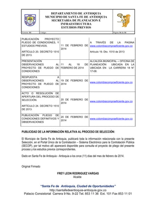 DEPARTAMENTO DE ANTIOQUIA
MUNICIPIO DE SANTA FE DE ANTIOQUIA
SECRETARIA DE PLANEACION E
INFRAESTRUCTURA
ESTUDIOS PREVIOS
Version: 01

Código:

Página 16 de 16

PUBLICACIÓN
PROYECTO
PLIEGO DE CONDICIONES, Y
A
TRAVÉS
DE
LA
PAGINA
11 DE FEBRERO DE www.colombiacompraeficiente.gov.co
ESTUDIOS PREVIOS.
2014
ARTÍCULO 20. DECRETO 1510
Artículo 19. Dto. 1510 de 2013
DE 2013.
PRESENTACIÓN
ALCALDÍA MUNICIPAL – OFICINA DE
OBSERVACIONES
AL 11
AL
18
DE PLANEACIÓN
UBICADA EN LA
PROYECTO DE PLIEGO DE FEBRERO DE 2014
UBICADA EN LA CARRERA 18 N°
CONDICIONES
17-08.
RESPUESTA
A
OBSERVACIONES
AL 19 DE FEBRERO DE
www.colombiacompraeficiente.gov.co
PROYECTO DE PLIEGO DE 2014
CONDICIONES
ACTO O RESOLUCIÓN DE
APERTURA DEL PROCESO DE
20 DE FEBRERO DE
SELECCIÓN.
www.colombiacompraeficiente.gov.co
2014
ARTÍCULO 24. DECRETO 1510
DE 2013.
PUBLICACIÓN PLIEGO DE
20 DE FEBRERO DE
CONDICIONES DEFINITIVOS Y
www.colombiacompraeficiente.gov.co
2014
OBSERVACIONES

PUBLICIDAD DE LA INFORMACIÓN RELATIVA AL PROCESO DE SELECCIÓN:
El Municipio de Santa Fe de Antioquia, publicará toda la información relacionada con la presente
Selección, en el Portal Único de la Contratación – Sistema Electrónico para la Contratación Pública
(SECOP), por tal motivo allí aparecerá disponible para consulta el proyecto de pliego del presente
proceso y los estudios previos correspondientes.
Dado en Santa Fe de Antioquia - Antioquia a los once (11) días del mes de febrero de 2014.
Original Firmado
FREY LEON RODRIGUEZ VARGAS
Alcalde
“Santa Fe de Antioquia, Ciudad de Oportunidades”
http://santafedeantioquia-antioquia.gov.co
Palacio Consistorial Carrera 9 No. 9-22 Tel. 853 11 36 Ext. 101 Fax 853 11 01

 