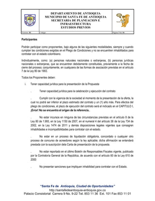 DEPARTAMENTO DE ANTIOQUIA
MUNICIPIO DE SANTA FE DE ANTIOQUIA
SECRETARIA DE PLANEACION E
INFRAESTRUCTURA
ESTUDIOS PREVIOS
Version: 01

Código:

Página 3 de 16

Participantes
Podrán participar como proponentes, bajo alguna de las siguientes modalidades, siempre y cuando
cumplan las condiciones exigidas en el Pliego de Condiciones y no se encuentren inhabilitados para
contratar con el estado colombiano.
Individualmente, como: (a) personas naturales nacionales o extranjeras, (b) personas jurídicas
nacionales o extranjeras, que se encuentren debidamente constituidas, previamente a la fecha de
cierre del proceso; conjuntamente, en cualquiera de las formas de asociación previstas en el artículo
7 de la Ley 80 de 1993.
Todos los Proponentes deben:
i.

Tener capacidad jurídica para la presentación de la Propuesta
.

Tener capacidad jurídica para la celebración y ejecución del contrato

.
Cumplir con la vigencia de la sociedad al momento de la presentación de la oferta, la
cual no podrá ser inferior al plazo estimado del contrato y un (1) año más. Para efectos del
pliego de condiciones, el plazo de ejecución del contrato será el indicado en el CAPITULO I,
¡Error! No se encuentra el origen de la referencia..
.
No estar incursos en ninguna de las circunstancias previstas en el artículo 8 de la
Ley 80 de 1.993, en la Ley 1150 de 2007, en el numeral 4 del artículo 38 de la Ley 734 de
2002, en la Ley 1474 de 2011 y demás disposiciones legales vigentes que consagren
inhabilidades e incompatibilidades para contratar con el estado.
.
No estar en un proceso de liquidación obligatoria, concordato o cualquier otro
proceso de concurso de acreedores según la ley aplicable; dicha afirmación se entenderá
prestada con la suscripción dela Carta de presentación de la propuesta.
.
No estar reportado en el último Boletín de Responsables Fiscales vigente, publicado
por la Contraloría General de la República, de acuerdo con el artículo 60 de la Ley 610 de
2000
.

No presentar sanciones que impliquen inhabilidad para contratar con el Estado.

“Santa Fe de Antioquia, Ciudad de Oportunidades”
http://santafedeantioquia-antioquia.gov.co
Palacio Consistorial Carrera 9 No. 9-22 Tel. 853 11 36 Ext. 101 Fax 853 11 01

 