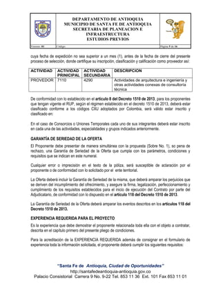 DEPARTAMENTO DE ANTIOQUIA
MUNICIPIO DE SANTA FE DE ANTIOQUIA
SECRETARIA DE PLANEACION E
INFRAESTRUCTURA
ESTUDIOS PREVIOS
Version: 01

Código:

Página 5 de 16

cuya fecha de expedición no sea superior a un mes (1), antes de la fecha de cierre del presente
proceso de selección, donde certifique su inscripción, clasificación y calificación como proveedor así:
ACTIVIDAD

ACTIVIDAD ACTIVIDAD
DESCRIPCION
PRINICIPAL SECUNDARIA
PROVEDOR 7110
4290
Actividades de arquitectura e ingeniería y
otras actividades conexas de consultoría
técnica

De conformidad con lo establecido en el artículo 8 del Decreto 1510 de 2013, para los proponentes
que tengan vigente el RUP, según el régimen establecido en el decreto 1510 de 2013, deberá estar
clasificado conforme a los códigos CIIU adoptados por Colombia, será válido estar inscrito y
clasificado en:
En el caso de Consorcios o Uniones Temporales cada uno de sus integrantes deberá estar inscrito
en cada una de las actividades, especialidades y grupos indicados anteriormente.
GARANTÍA DE SERIEDAD DE LA OFERTA
El Proponente debe presentar de manera simultánea con la propuesta (Sobre No. 1), so pena de
rechazo, una Garantía de Seriedad de la Oferta que cumpla con los parámetros, condiciones y
requisitos que se indican en este numeral.
Cualquier error o imprecisión en el texto de la póliza, será susceptible de aclaración por el
proponente o de conformidad con lo solicitado por el ente territorial.
La Oferta deberá incluir la Garantía de Seriedad de la misma, que deberá amparar los perjuicios que
se deriven del incumplimiento del ofrecimiento, y asegure la firma, legalización, perfeccionamiento y
cumplimiento de los requisitos establecidos para el inicio de ejecución del Contrato por parte del
Adjudicatario, de conformidad con lo dispuesto en el artículo 118 del Decreto 1510 de 2013.
La Garantía de Seriedad de la Oferta deberá amparar los eventos descritos en los artículos 118 del
Decreto 1510 de 2013.
EXPERIENCIA REQUERIDA PARA EL PROYECTO
Es la experiencia que debe demostrar el proponente relacionada toda ella con el objeto a contratar,
descrita en el capítulo primero del presente pliego de condiciones.
Para la acreditación de la EXPERIENCIA REQUERIDA además de consignar en el formulario de
experiencia toda la información solicitada, el proponente deberá cumplir los siguientes requisitos:

“Santa Fe de Antioquia, Ciudad de Oportunidades”
http://santafedeantioquia-antioquia.gov.co
Palacio Consistorial Carrera 9 No. 9-22 Tel. 853 11 36 Ext. 101 Fax 853 11 01

 