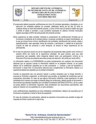DEPARTAMENTO DE ANTIOQUIA
MUNICIPIO DE SANTA FE DE ANTIOQUIA
SECRETARIA DE PLANEACION E
INFRAESTRUCTURA
ESTUDIOS PREVIOS
Version: 01

Código:

Página 6 de 16

El proponente deberá presentar certificaciones de cinco (5) contratos ejecutados y liquidados y/o en
ejecución con entidades públicas y/o privadas, celebrados dentro de los dos (2) años en
cualquier tiempo al cierre del presente proceso, y como mínimo dos (2) donde el objeto sea igual
o similar al objeto a contratar y cuya sumatoria expresada en salarios mínimos mensuales
legales equivalga al 200% del presupuesto del presente proceso.
Dicha experiencia se debe acreditar mediante la presentación de certificaciones firmadas por el
funcionario competente de la entidad pública o empresa contratante en papel membreteado, en
la que se incluya Como mínimo: identificación del contratista, identificación del contrato, objeto y
especificaciones, valor ejecutado, fecha de iniciación y terminación, y calidad de la ejecución.
Cuando se trate de consorcio o unión temporal, se tomará la mayor experiencia de los
participantes.
En el caso de estructura plural uno de los integrantes del proponente debe aportar como mínimo el
sesenta (60%) por ciento de la experiencia solicitada. De igual manera, para que esta
experiencia sea aceptable, dicho integrante deberá tener una participación mínima en la
Estructura Plural que se presenta para este proceso de selección, del veinte por ciento (20%).
La información relativa a la EXPERIENCIA se podrá complementar con cualquier otro documento
adicional que se requiera cuando la información referida en el presente numeral, no se pueda
obtener de la certificación expedida por el ente contratante o contrato y acta de liquidación o
terminación o recibo final. El documento adicional para complementar la información relativa a la
experiencia deberá ser expedido por la entidad contratante.
Cuando el proponente sea una persona natural o jurídica extranjera que no tenga domicilio o
sucursal en Colombia, presentará la información que acredite, en igualdad de condiciones que los
proponentes nacionales. En caso de que alguna información referente a esta experiencia no esté
acreditada de la manera que exige el presente pliego de condiciones, deberá aportar el documento o
documentos equivalentes expedidos por la Entidad Contratante (ENTIDAD ESTATAL), de los cuales
se pueda obtener la información requerida. Esta acreditación con documentos equivalentes, solo
aplica en relación con los expedidos en un país extranjero.
La(s) certificación(es) expedida(s) por la(s) entidad(es) contratante(s), debe(n) ser suscrita(s) por el
funcionario competente e indicar la fecha de expedición.
En caso de contratos con particulares, además se aportará el documento que acredite el pago del
impuesto de timbre cuando así lo exija la ley.

“Santa Fe de Antioquia, Ciudad de Oportunidades”
http://santafedeantioquia-antioquia.gov.co
Palacio Consistorial Carrera 9 No. 9-22 Tel. 853 11 36 Ext. 101 Fax 853 11 01

 