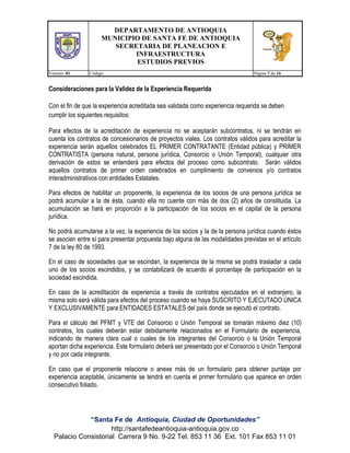 DEPARTAMENTO DE ANTIOQUIA
MUNICIPIO DE SANTA FE DE ANTIOQUIA
SECRETARIA DE PLANEACION E
INFRAESTRUCTURA
ESTUDIOS PREVIOS
Version: 01

Código:

Página 7 de 16

Consideraciones para la Validez de la Experiencia Requerida
Con el fin de que la experiencia acreditada sea validada como experiencia requerida se deben
cumplir los siguientes requisitos:
Para efectos de la acreditación de experiencia no se aceptarán subcontratos, ni se tendrán en
cuenta los contratos de concesionarios de proyectos viales. Los contratos válidos para acreditar la
experiencia serán aquellos celebrados EL PRIMER CONTRATANTE (Entidad pública) y PRIMER
CONTRATISTA (persona natural, persona jurídica, Consorcio o Unión Temporal), cualquier otra
derivación de estos se entenderá para efectos del proceso como subcontrato. Serán válidos
aquellos contratos de primer orden celebrados en cumplimiento de convenios y/o contratos
interadministrativos con entidades Estatales.
Para efectos de habilitar un proponente, la experiencia de los socios de una persona jurídica se
podrá acumular a la de ésta, cuando ella no cuente con más de dos (2) años de constituida. La
acumulación se hará en proporción a la participación de los socios en el capital de la persona
jurídica.
No podrá acumularse a la vez, la experiencia de los socios y la de la persona jurídica cuando éstos
se asocien entre sí para presentar propuesta bajo alguna de las modalidades previstas en el artículo
7 de la ley 80 de 1993.
En el caso de sociedades que se escindan, la experiencia de la misma se podrá trasladar a cada
uno de los socios escindidos, y se contabilizará de acuerdo al porcentaje de participación en la
sociedad escindida.
En caso de la acreditación de experiencia a través de contratos ejecutados en el extranjero, la
misma solo será válida para efectos del proceso cuando se haya SUSCRITO Y EJECUTADO ÚNICA
Y EXCLUSIVAMENTE para ENTIDADES ESTATALES del país donde se ejecutó el contrato.
Para el cálculo del PFMT y VTE del Consorcio o Unión Temporal se tomarán máximo diez (10)
contratos, los cuales deberán estar debidamente relacionados en el Formulario de experiencia,
indicando de manera clara cual o cuales de los integrantes del Consorcio o la Unión Temporal
aportan dicha experiencia. Este formulario deberá ser presentado por el Consorcio o Unión Temporal
y no por cada integrante.
En caso que el proponente relacione o anexe más de un formulario para obtener puntaje por
experiencia aceptable, únicamente se tendrá en cuenta el primer formulario que aparece en orden
consecutivo foliado.

“Santa Fe de Antioquia, Ciudad de Oportunidades”
http://santafedeantioquia-antioquia.gov.co
Palacio Consistorial Carrera 9 No. 9-22 Tel. 853 11 36 Ext. 101 Fax 853 11 01

 