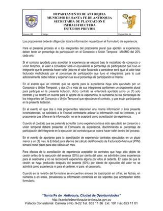 DEPARTAMENTO DE ANTIOQUIA
MUNICIPIO DE SANTA FE DE ANTIOQUIA
SECRETARIA DE PLANEACION E
INFRAESTRUCTURA
ESTUDIOS PREVIOS
Version: 01

Código:

Página 8 de 16

Los proponentes deberán diligenciar toda la información requerida en el Formulario de experiencia.
Para el presente proceso el o los integrantes del proponente plural que aporten la experiencia,
deben tener un porcentaje de participación en el Consorcio o Unión Temporal MINIMO del 20%
cada uno.
Si el contrato aportado para acreditar la experiencia se ejecutó bajo la modalidad de consorcio o
unión temporal, el valor a considerar será el equivalente al porcentaje de participación que tuvo el
integrante que la pretenda hacer valer (esto es el valor facturado a considerar será igual al valor total
facturado multiplicado por el porcentaje de participación que tuvo el integrante), para lo cual
adicionalmente debe indicar y soportar cual es el porcentaje de participación el mismo.
En el evento que un contrato que se aporte para la experiencia haya sido ejecutado por un
Consorcio o Unión Temporal, y dos (2) o más de sus integrantes conformen un proponente plural
para participar en la presente licitación, dicho contrato se entenderá aportado como un (1) solo
contrato y se tendrá en cuenta para el aporte de la experiencia, la sumatoria de los porcentajes de
los integrantes del Consorcio o Unión Temporal que ejecutaron el contrato, y que están participando
en la presente licitación.
En el evento en que dos o más proponentes relacionen una misma información y ésta presente
inconsistencias, se solicitará a la Entidad contratante aclarar la información real del contrato, y al
proponente que difiera en la información no se le aceptará como acreditación de experiencia.
Cuando el contrato que se pretende acreditar como experiencia haya sido ejecutado en consorcio o
unión temporal deberá presentar el Formulario de experiencia, discriminando el porcentaje de
participación del integrante en la ejecución del contrato que se quiera hacer valer dentro del proceso.
En el evento de aportarse para la acreditación de experiencia contratos ejecutados en un plazo
menor a un (1) mes, la Entidad para efectos del cálculo del Promedio de Facturación Mensual (PFM)
tomará como plazo para este cálculo un mes.
Para efectos de la acreditación de experiencia aceptable de contratos que haya sido objeto de
cesión antes de la ejecución del sesenta (60%) por ciento del valor, se admitirán como experiencia
para el cesionario y no se reconocerá experiencia alguna por ellos al cedente. En caso de que la
cesión se haya producido después del sesenta (60%) por ciento de ejecución del valor no se
admitirá como experiencia ni para el cedente, ni para el cesionario.
Cuando en la revisión del formulario se encuentren errores de trascripción en cifras, en fechas, en
números o en letras, prevalecerá la información contenida en los soportes que acompañan dicho
formulario.

“Santa Fe de Antioquia, Ciudad de Oportunidades”
http://santafedeantioquia-antioquia.gov.co
Palacio Consistorial Carrera 9 No. 9-22 Tel. 853 11 36 Ext. 101 Fax 853 11 01

 