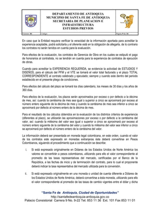 DEPARTAMENTO DE ANTIOQUIA
MUNICIPIO DE SANTA FE DE ANTIOQUIA
SECRETARIA DE PLANEACION E
INFRAESTRUCTURA
ESTUDIOS PREVIOS
Version: 01

Código:

Página 9 de 16

En caso que la Entidad requiera verificar la veracidad de la información aportada para acreditar la
experiencia aceptable, podrá solicitarla y el oferente está en la obligación de allegarla, de lo contrario
los contratos no serán tenidos en cuenta para la evaluación.
Para efectos de la evaluación, los contratos de Gerencia de Obra en los cuales se estipuló el pago
de honorarios al contratista, no se tendrán en cuenta para la experiencia de contratos de ejecución
de obras.
Cuando para acreditar la EXPERIENCIA REQUERIDA, se evidencie la actividad de ESTUDIOS Y
DISEÑOS, para el cálculo del PFM y el VTE se tomará el valor total facturado y el plazo TOTAL
CORRESPONDIENTE al contrato celebrado y ejecutado; siempre y cuando este dentro del periodo
establecido en el presente pliego de condiciones.
Para efectos del cálculo del plazo se tomará los días calendario, los meses de 30 días y los años de
360 días.
Para efectos de la evaluación, los plazos serán aproximados por exceso o por defecto a la décima
de mes, así: cuando la centésima de mes sea igual o superior a cinco se aproximará por exceso al
número entero siguiente de la décima de mes y cuando la centésima de mes sea inferior a cinco se
aproximará por defecto al número entero de la décima de mes.
Para el resultado de los cálculos obtenidos en la evaluación de los distintos criterios de experiencia
(diferentes al plazo), se utilizarán las aproximaciones por exceso o por defecto a la centésima del
valor, así: cuando la milésima del valor sea igual o superior a cinco se aproximará por exceso al
número entero siguiente de la centésima del valor y cuando la milésima del valor sea inferior a cinco
se aproximará por defecto al número entero de la centésima del valor.
La información deberá ser presentada en moneda legal colombiana, en este orden, cuando el valor
de los contratos este expresado en monedas extranjeras éste deberá convertirse en Pesos
Colombianos, siguiendo el procedimiento que a continuación se describe:
i.

Si está expresado originalmente en Dólares de los Estados Unidos de Norte América los
valores se convertirán a pesos colombianos, utilizando para ello el valor correspondiente al
promedio de las tasas representativas del mercado, certificadas por el Banco de la
República, a las fechas de inicio y de terminación del contrato, para lo cual el proponente
deberá indicar la tasa representativa del mercado utilizada para la conversión.

ii.

Si está expresado originalmente en una moneda o unidad de cuenta diferente a Dólares de
los Estados Unidos de Norte América, deberá convertirse a ésta moneda, utilizando para ello
el valor correspondiente al promedio de las tasas de cambio vigentes entre el dólar y dicha

“Santa Fe de Antioquia, Ciudad de Oportunidades”
http://santafedeantioquia-antioquia.gov.co
Palacio Consistorial Carrera 9 No. 9-22 Tel. 853 11 36 Ext. 101 Fax 853 11 01

 