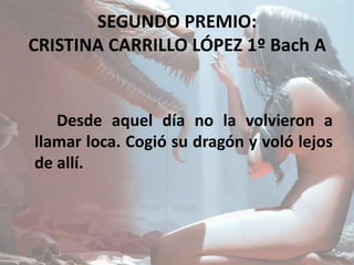 SEGUNDO PREMIO:
CRISTINA CARRILLO LÓPEZ 1º Bach A
Desde aquel día no la volvieron a
llamar loca. Cogió su dragón y voló lejos
de allí.
 