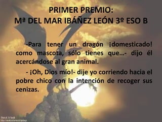 PRIMER PREMIO:
Mª DEL MAR IBÁÑEZ LEÓN 3º ESO B
-Para tener un dragón ¡domesticado!
como mascota, sólo tienes que…- dijo él
acercándose al gran animal.
- ¡Oh, Dios mío!- dije yo corriendo hacia el
pobre chico con la intención de recoger sus
cenizas.
 