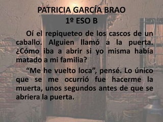 PATRICIA GARCÍA BRAO
1º ESO B
Oí el repiqueteo de los cascos de un
caballo. Alguien llamó a la puerta.
¿Cómo iba a abrir si yo misma había
matado a mi familia?
“Me he vuelto loca”, pensé. Lo único
que se me ocurrió fue hacerme la
muerta, unos segundos antes de que se
abriera la puerta.
 