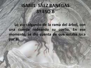 ISABEL SÁEZ BANEGAS
3º ESO B
Lo vio colgando de la rama del árbol, con
una cuerda rodeando su cuello. En ese
momento, se dio cuenta de que estaba loca
por él.
 
